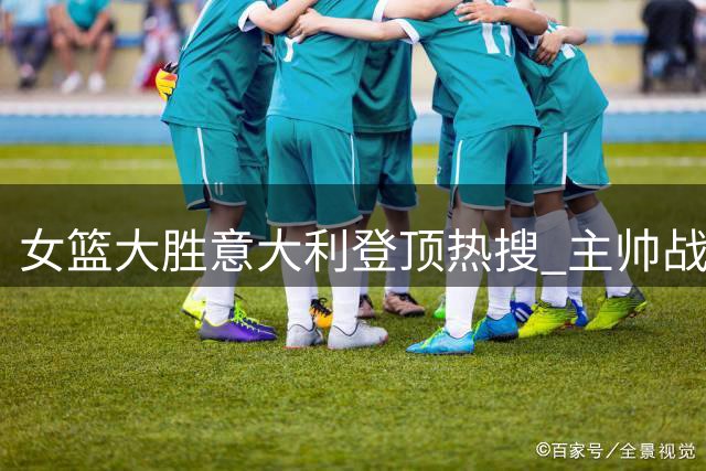 女篮大胜意大利登顶热搜 主帅战术调整获赞MVP